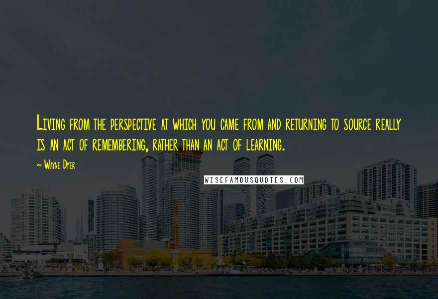 Wayne Dyer Quotes: Living from the perspective at which you came from and returning to source really is an act of remembering, rather than an act of learning.