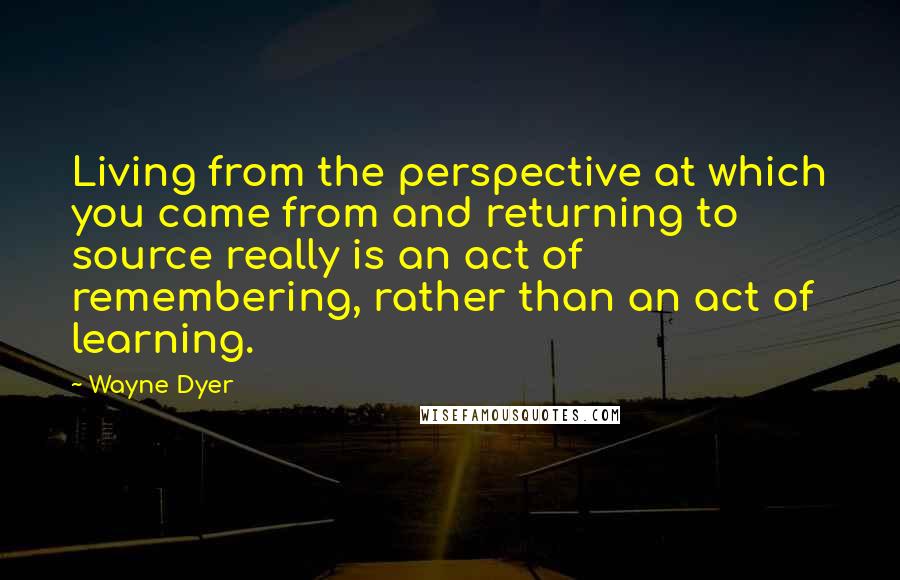 Wayne Dyer Quotes: Living from the perspective at which you came from and returning to source really is an act of remembering, rather than an act of learning.