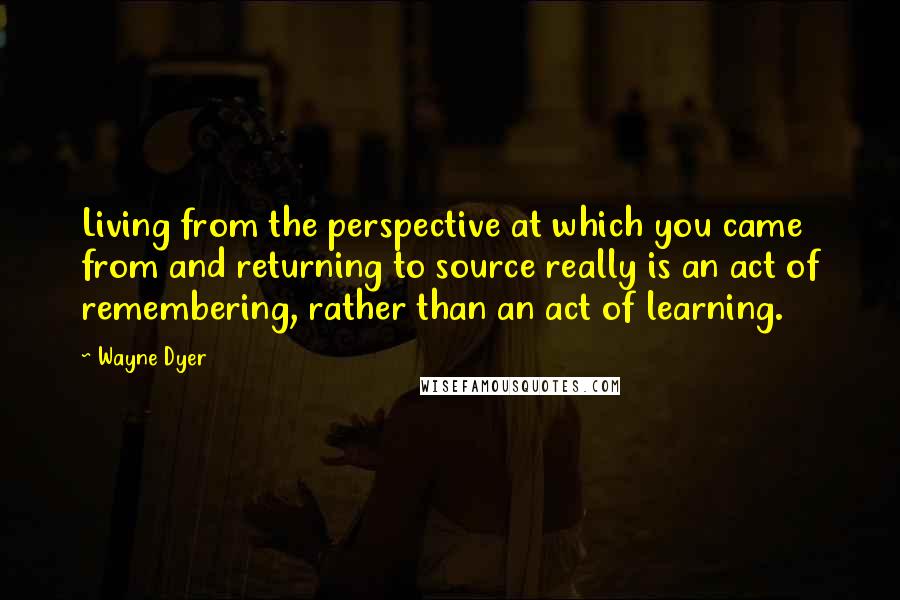 Wayne Dyer Quotes: Living from the perspective at which you came from and returning to source really is an act of remembering, rather than an act of learning.