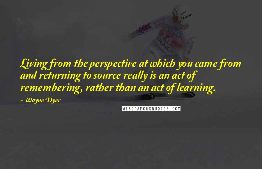 Wayne Dyer Quotes: Living from the perspective at which you came from and returning to source really is an act of remembering, rather than an act of learning.