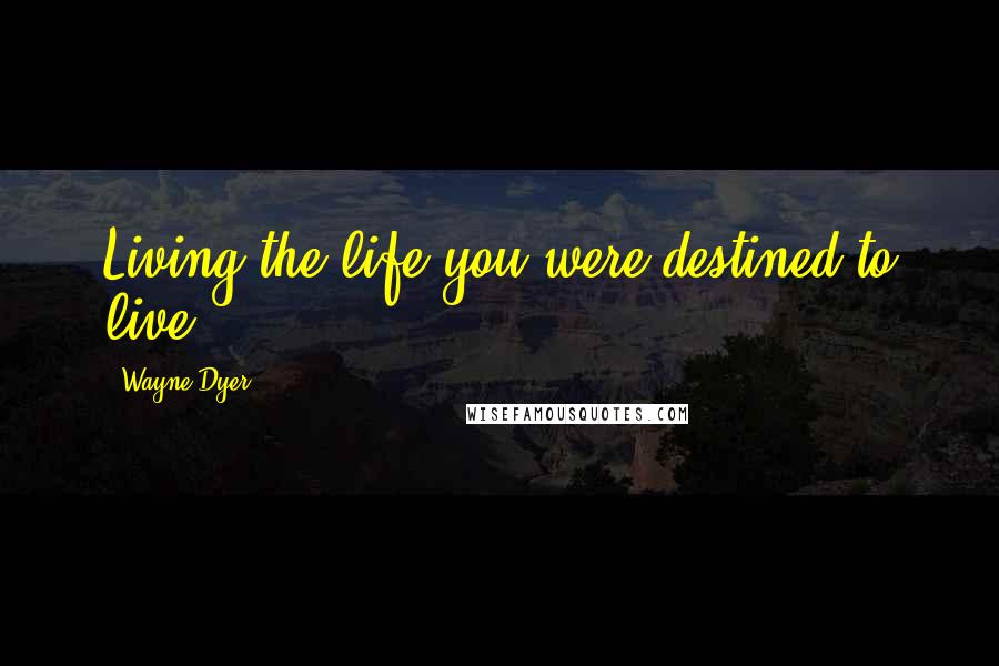 Wayne Dyer Quotes: Living the life you were destined to live.