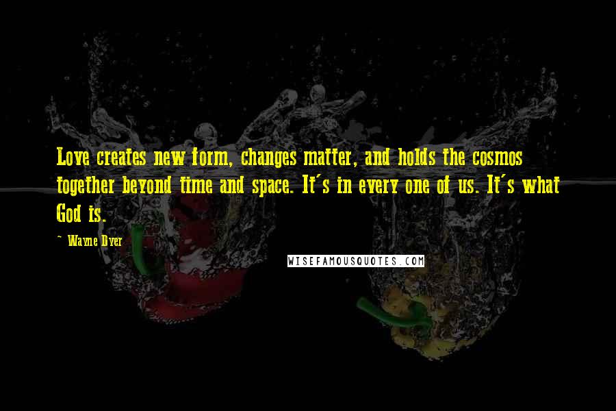 Wayne Dyer Quotes: Love creates new form, changes matter, and holds the cosmos together beyond time and space. It's in every one of us. It's what God is.