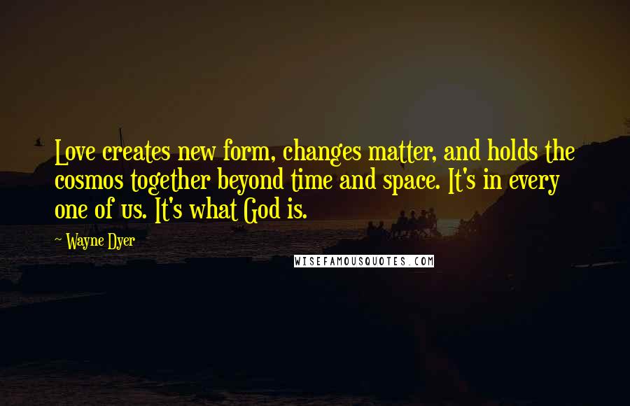 Wayne Dyer Quotes: Love creates new form, changes matter, and holds the cosmos together beyond time and space. It's in every one of us. It's what God is.