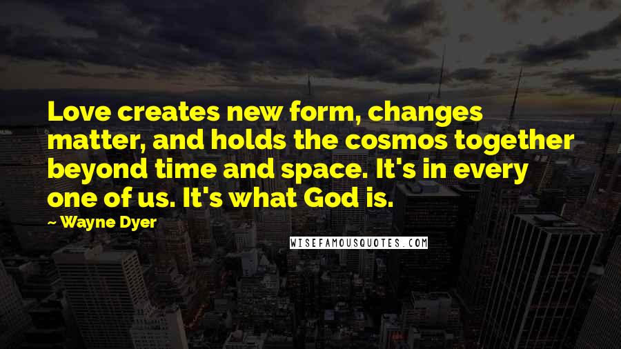 Wayne Dyer Quotes: Love creates new form, changes matter, and holds the cosmos together beyond time and space. It's in every one of us. It's what God is.