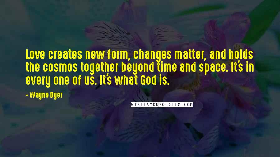 Wayne Dyer Quotes: Love creates new form, changes matter, and holds the cosmos together beyond time and space. It's in every one of us. It's what God is.