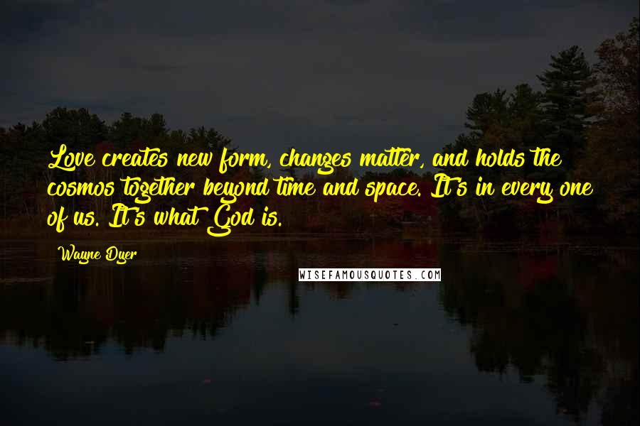 Wayne Dyer Quotes: Love creates new form, changes matter, and holds the cosmos together beyond time and space. It's in every one of us. It's what God is.