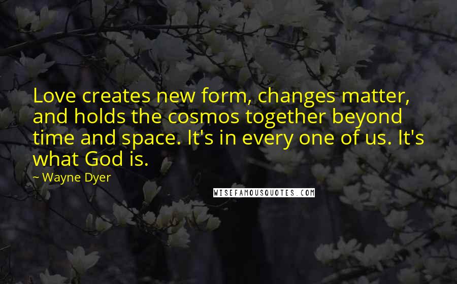 Wayne Dyer Quotes: Love creates new form, changes matter, and holds the cosmos together beyond time and space. It's in every one of us. It's what God is.