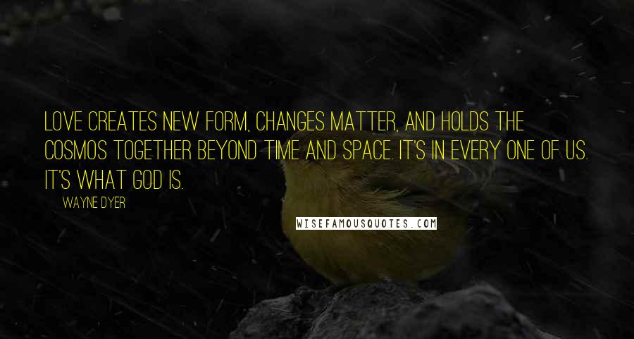 Wayne Dyer Quotes: Love creates new form, changes matter, and holds the cosmos together beyond time and space. It's in every one of us. It's what God is.