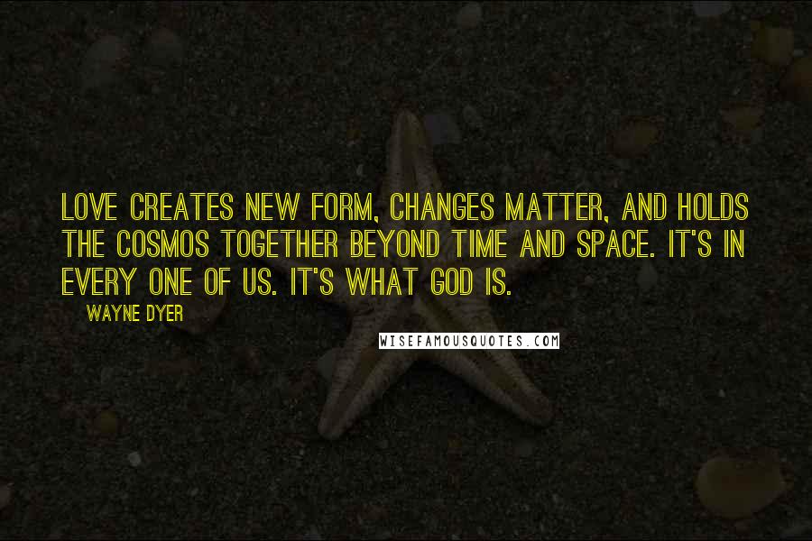 Wayne Dyer Quotes: Love creates new form, changes matter, and holds the cosmos together beyond time and space. It's in every one of us. It's what God is.