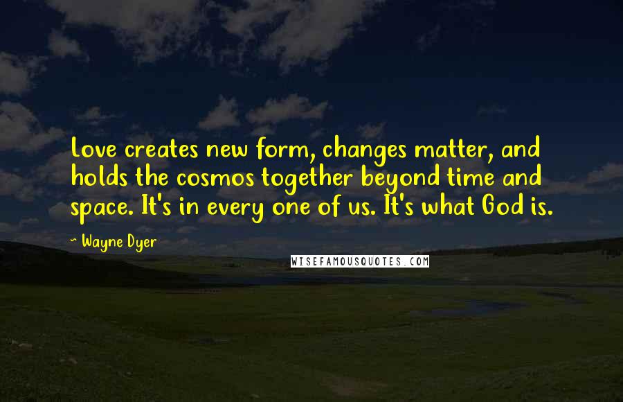 Wayne Dyer Quotes: Love creates new form, changes matter, and holds the cosmos together beyond time and space. It's in every one of us. It's what God is.