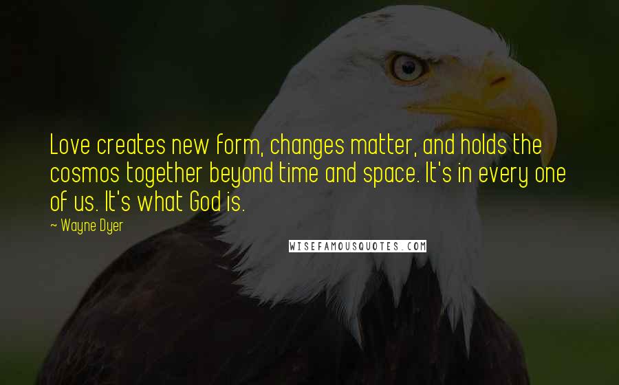 Wayne Dyer Quotes: Love creates new form, changes matter, and holds the cosmos together beyond time and space. It's in every one of us. It's what God is.