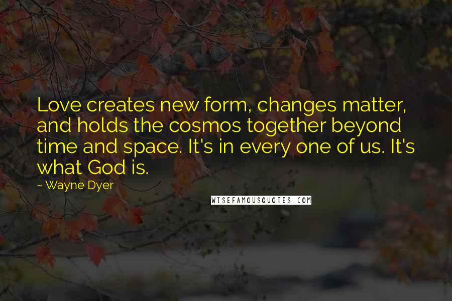 Wayne Dyer Quotes: Love creates new form, changes matter, and holds the cosmos together beyond time and space. It's in every one of us. It's what God is.