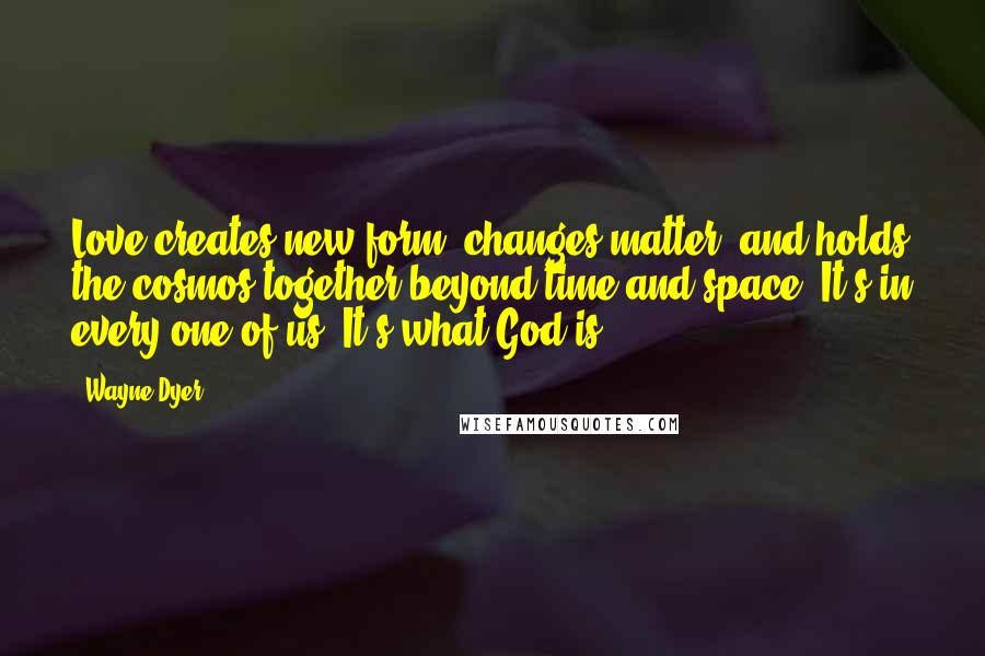 Wayne Dyer Quotes: Love creates new form, changes matter, and holds the cosmos together beyond time and space. It's in every one of us. It's what God is.