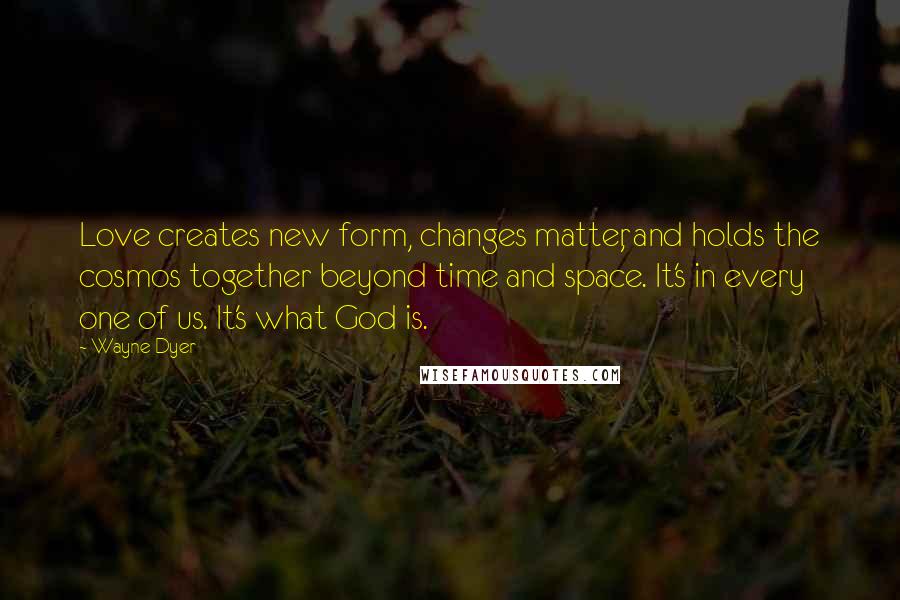 Wayne Dyer Quotes: Love creates new form, changes matter, and holds the cosmos together beyond time and space. It's in every one of us. It's what God is.