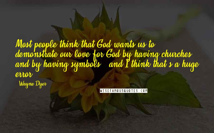 Wayne Dyer Quotes: Most people think that God wants us to demonstrate our love for God by having churches and by having symbols - and I think that's a huge error.