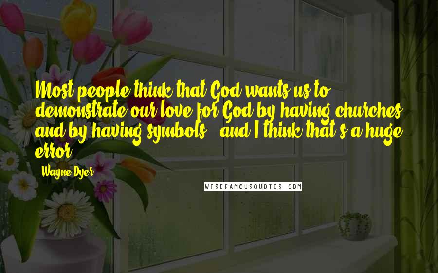 Wayne Dyer Quotes: Most people think that God wants us to demonstrate our love for God by having churches and by having symbols - and I think that's a huge error.