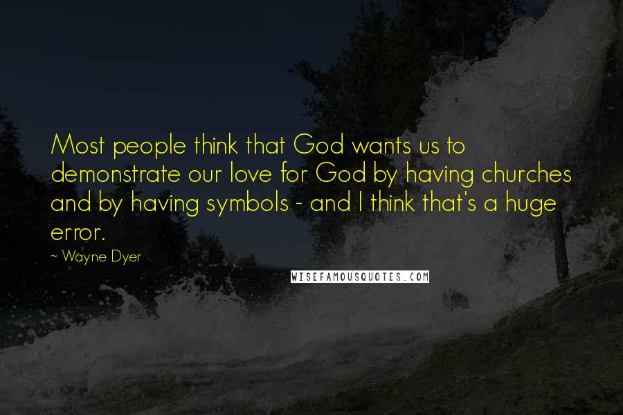 Wayne Dyer Quotes: Most people think that God wants us to demonstrate our love for God by having churches and by having symbols - and I think that's a huge error.