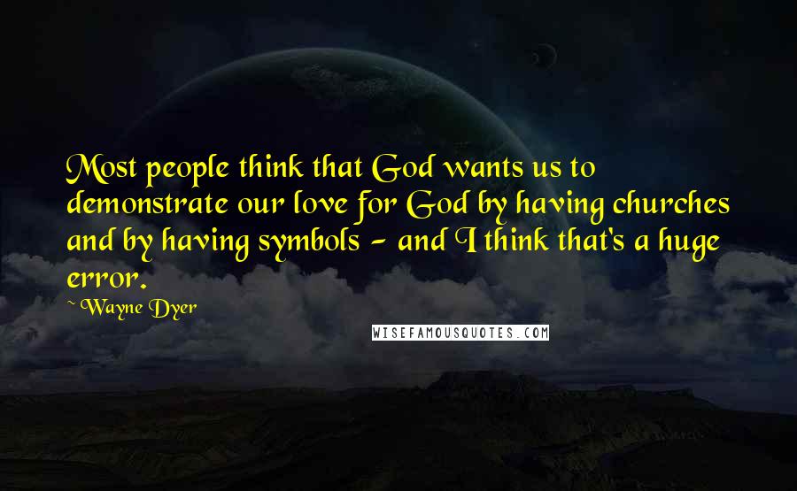 Wayne Dyer Quotes: Most people think that God wants us to demonstrate our love for God by having churches and by having symbols - and I think that's a huge error.