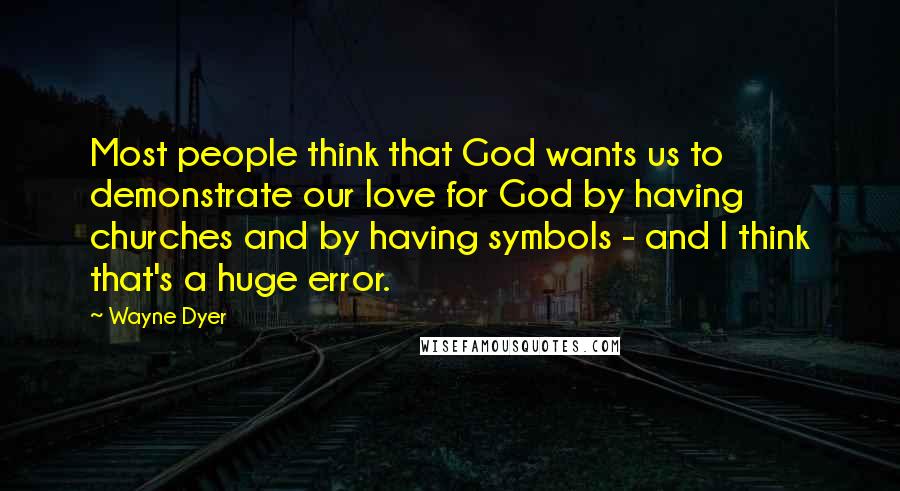 Wayne Dyer Quotes: Most people think that God wants us to demonstrate our love for God by having churches and by having symbols - and I think that's a huge error.