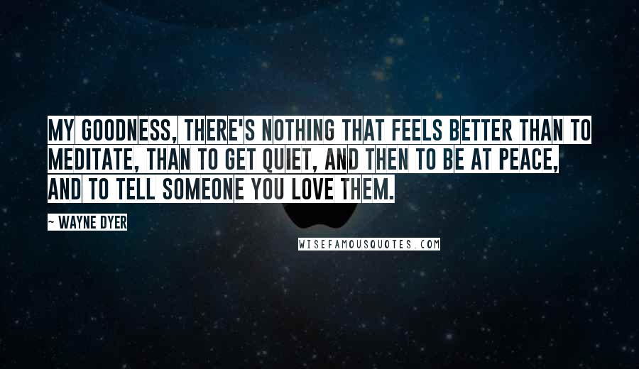 Wayne Dyer Quotes: My goodness, there's nothing that feels better than to meditate, than to get quiet, and then to be at peace, and to tell someone you love them.