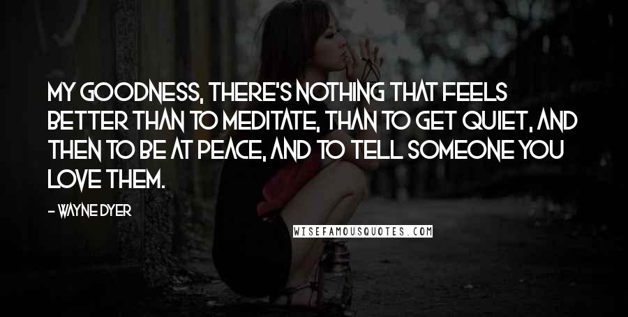 Wayne Dyer Quotes: My goodness, there's nothing that feels better than to meditate, than to get quiet, and then to be at peace, and to tell someone you love them.