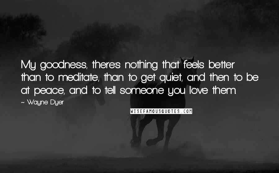 Wayne Dyer Quotes: My goodness, there's nothing that feels better than to meditate, than to get quiet, and then to be at peace, and to tell someone you love them.