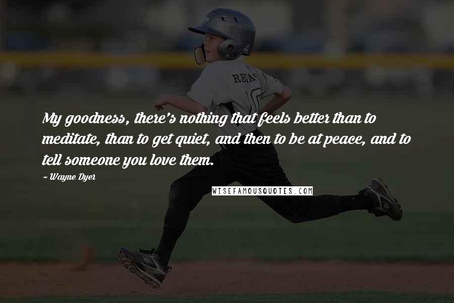 Wayne Dyer Quotes: My goodness, there's nothing that feels better than to meditate, than to get quiet, and then to be at peace, and to tell someone you love them.
