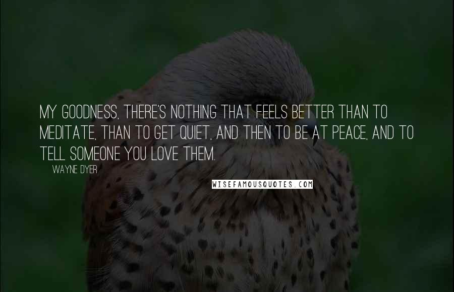 Wayne Dyer Quotes: My goodness, there's nothing that feels better than to meditate, than to get quiet, and then to be at peace, and to tell someone you love them.