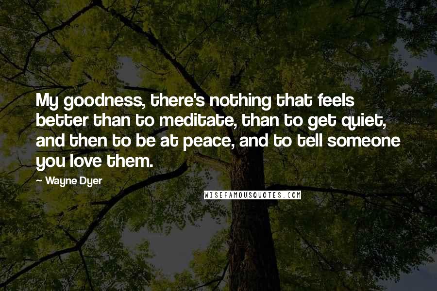 Wayne Dyer Quotes: My goodness, there's nothing that feels better than to meditate, than to get quiet, and then to be at peace, and to tell someone you love them.