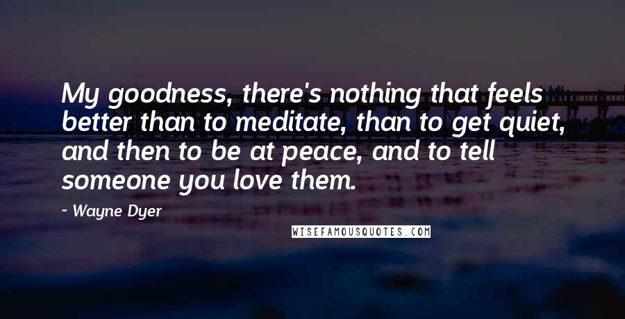 Wayne Dyer Quotes: My goodness, there's nothing that feels better than to meditate, than to get quiet, and then to be at peace, and to tell someone you love them.