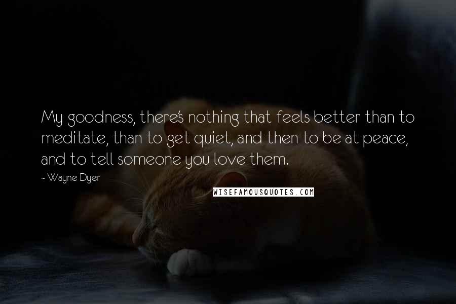 Wayne Dyer Quotes: My goodness, there's nothing that feels better than to meditate, than to get quiet, and then to be at peace, and to tell someone you love them.