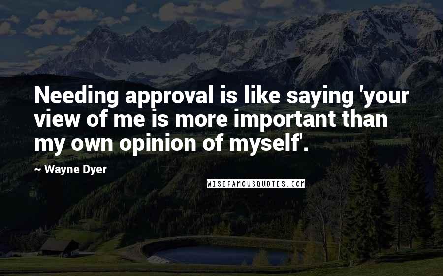 Wayne Dyer Quotes: Needing approval is like saying 'your view of me is more important than my own opinion of myself'.