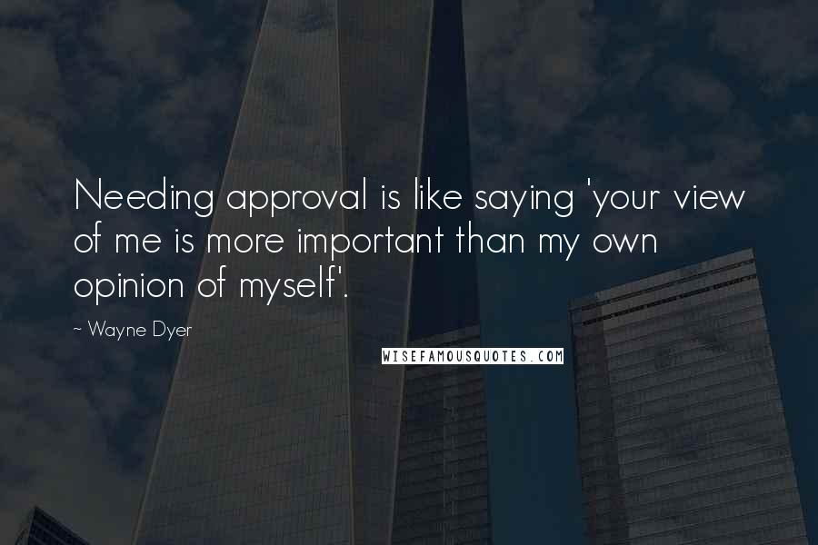 Wayne Dyer Quotes: Needing approval is like saying 'your view of me is more important than my own opinion of myself'.