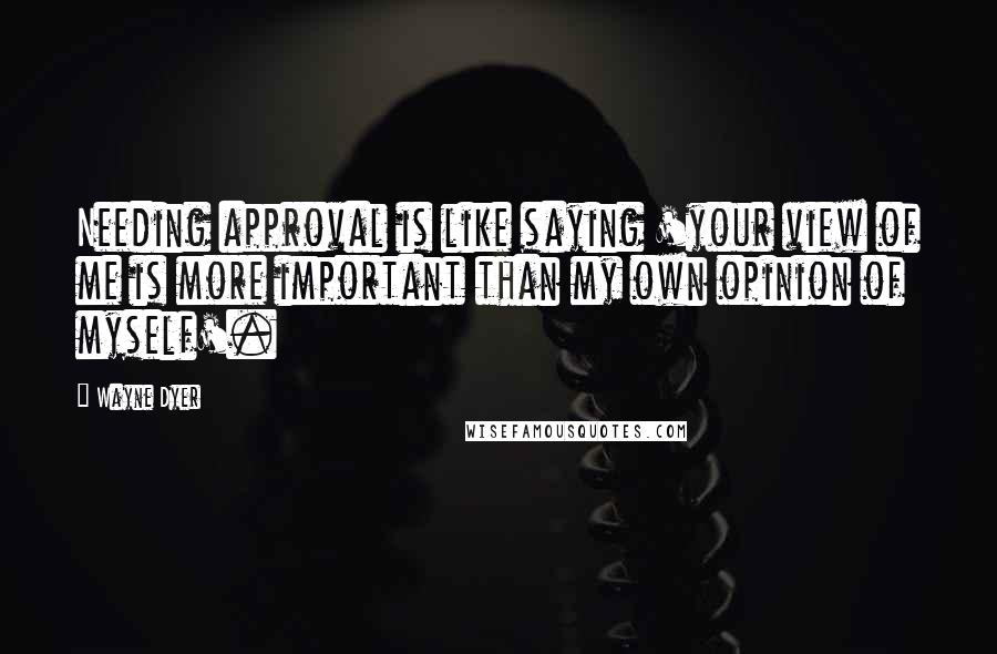 Wayne Dyer Quotes: Needing approval is like saying 'your view of me is more important than my own opinion of myself'.