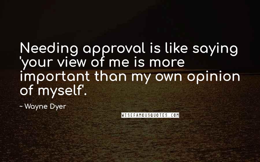 Wayne Dyer Quotes: Needing approval is like saying 'your view of me is more important than my own opinion of myself'.