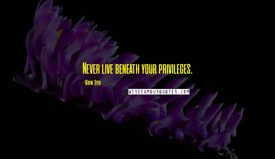 Wayne Dyer Quotes: Never live beneath your privileges.