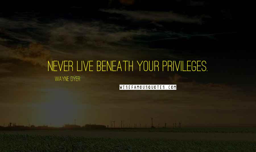 Wayne Dyer Quotes: Never live beneath your privileges.