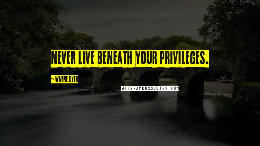 Wayne Dyer Quotes: Never live beneath your privileges.
