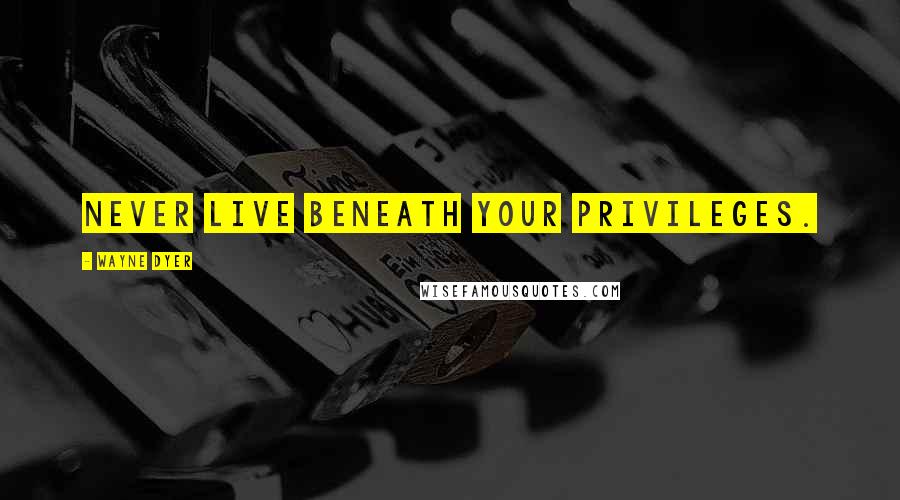 Wayne Dyer Quotes: Never live beneath your privileges.