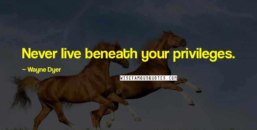 Wayne Dyer Quotes: Never live beneath your privileges.