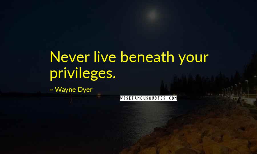 Wayne Dyer Quotes: Never live beneath your privileges.