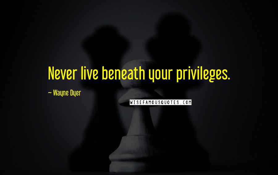 Wayne Dyer Quotes: Never live beneath your privileges.