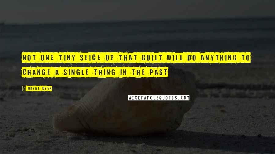 Wayne Dyer Quotes: Not One Tiny Slice of that Guilt will Do Anything to Change a Single Thing in the Past