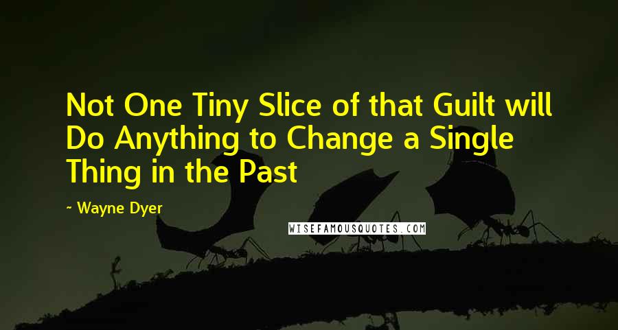 Wayne Dyer Quotes: Not One Tiny Slice of that Guilt will Do Anything to Change a Single Thing in the Past