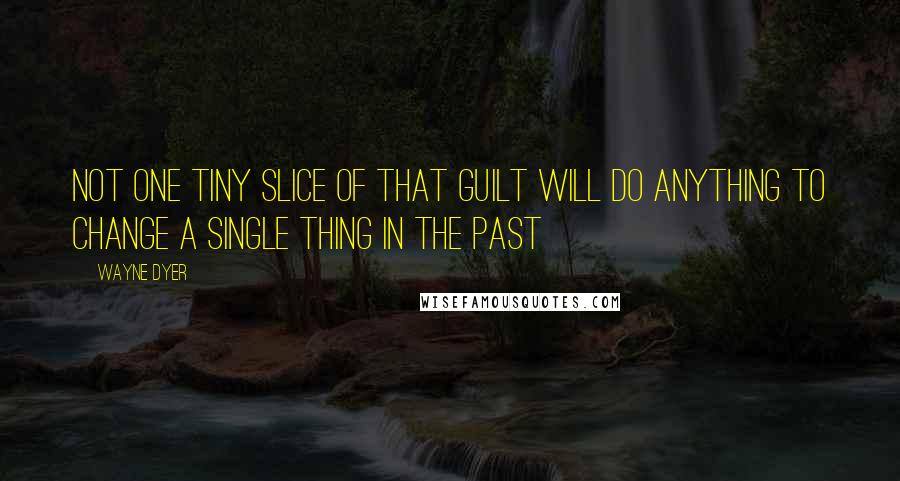 Wayne Dyer Quotes: Not One Tiny Slice of that Guilt will Do Anything to Change a Single Thing in the Past