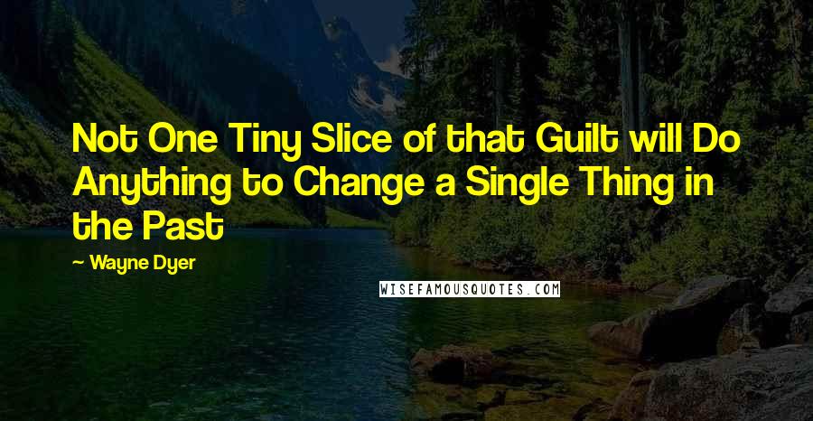 Wayne Dyer Quotes: Not One Tiny Slice of that Guilt will Do Anything to Change a Single Thing in the Past