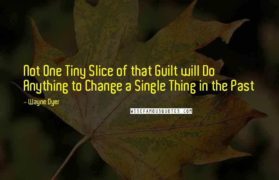 Wayne Dyer Quotes: Not One Tiny Slice of that Guilt will Do Anything to Change a Single Thing in the Past