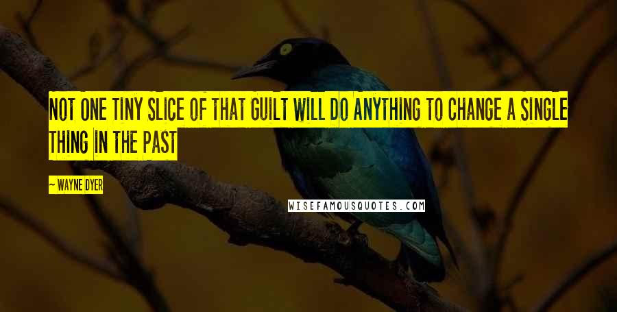 Wayne Dyer Quotes: Not One Tiny Slice of that Guilt will Do Anything to Change a Single Thing in the Past