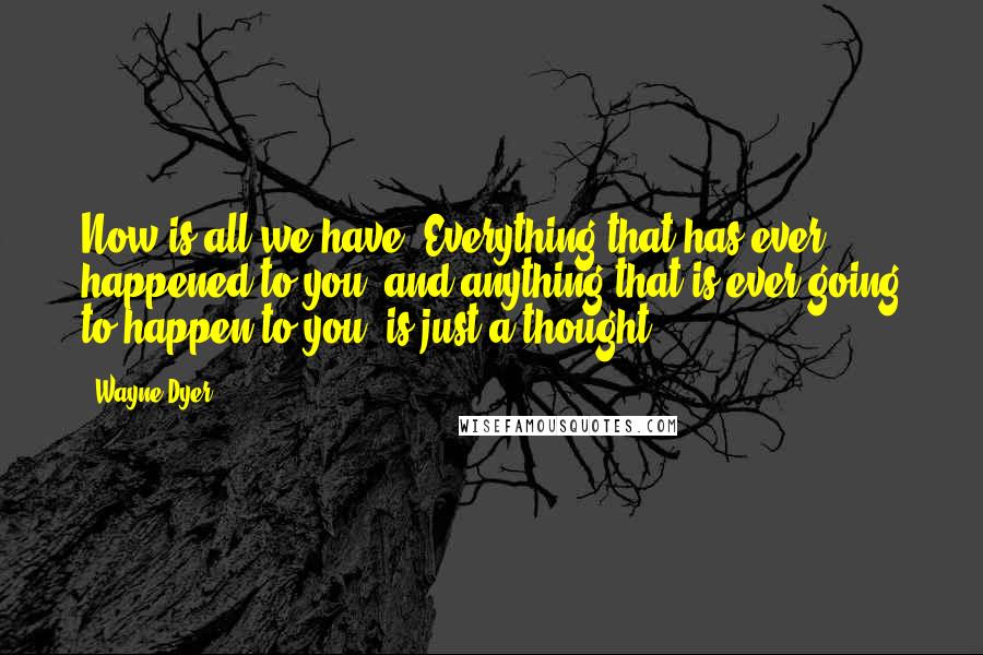 Wayne Dyer Quotes: Now is all we have. Everything that has ever happened to you, and anything that is ever going to happen to you, is just a thought.