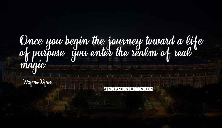 Wayne Dyer Quotes: Once you begin the journey toward a life of purpose, you enter the realm of real magic.